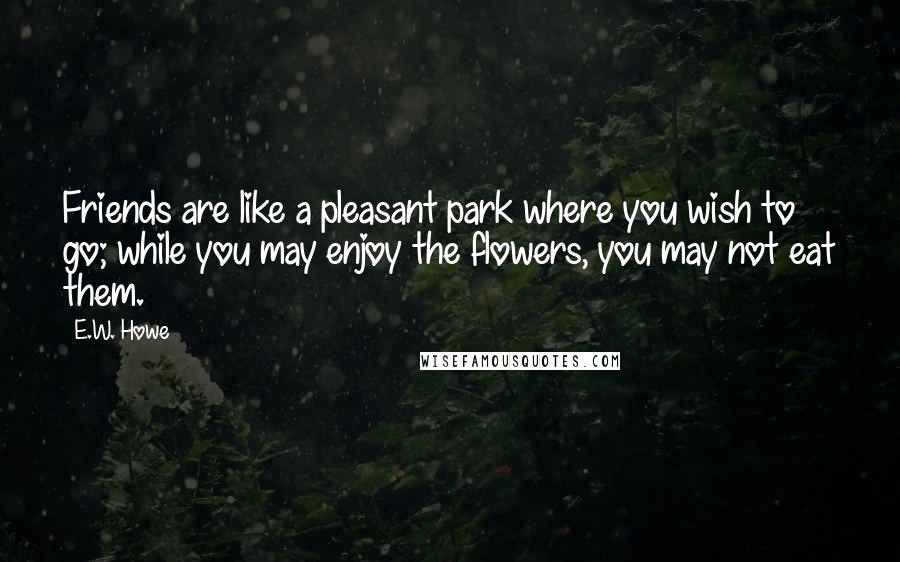 E.W. Howe Quotes: Friends are like a pleasant park where you wish to go; while you may enjoy the flowers, you may not eat them.