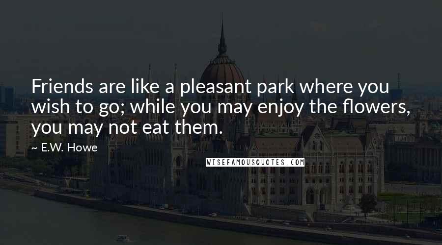 E.W. Howe Quotes: Friends are like a pleasant park where you wish to go; while you may enjoy the flowers, you may not eat them.