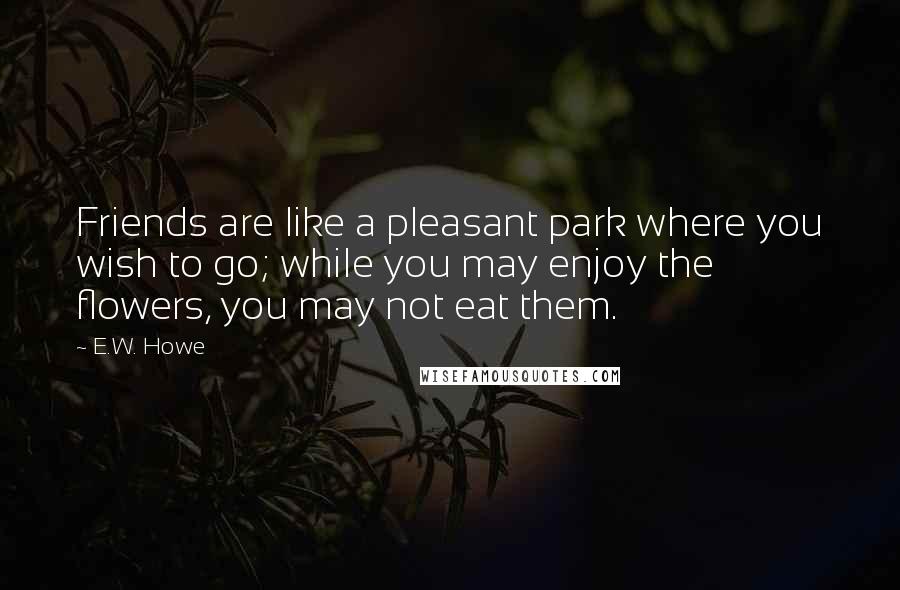 E.W. Howe Quotes: Friends are like a pleasant park where you wish to go; while you may enjoy the flowers, you may not eat them.