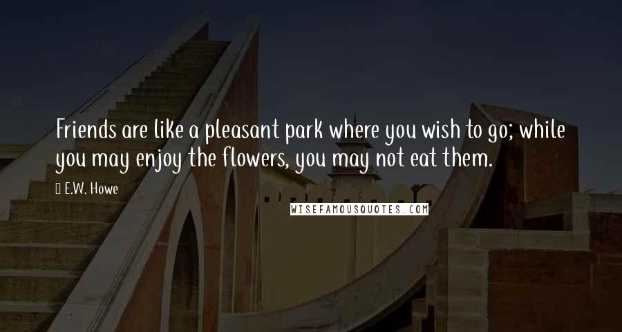 E.W. Howe Quotes: Friends are like a pleasant park where you wish to go; while you may enjoy the flowers, you may not eat them.