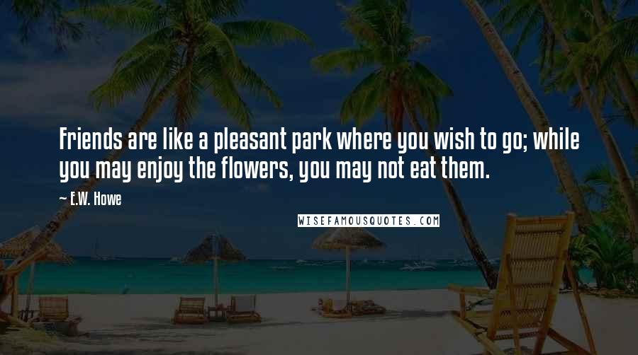 E.W. Howe Quotes: Friends are like a pleasant park where you wish to go; while you may enjoy the flowers, you may not eat them.