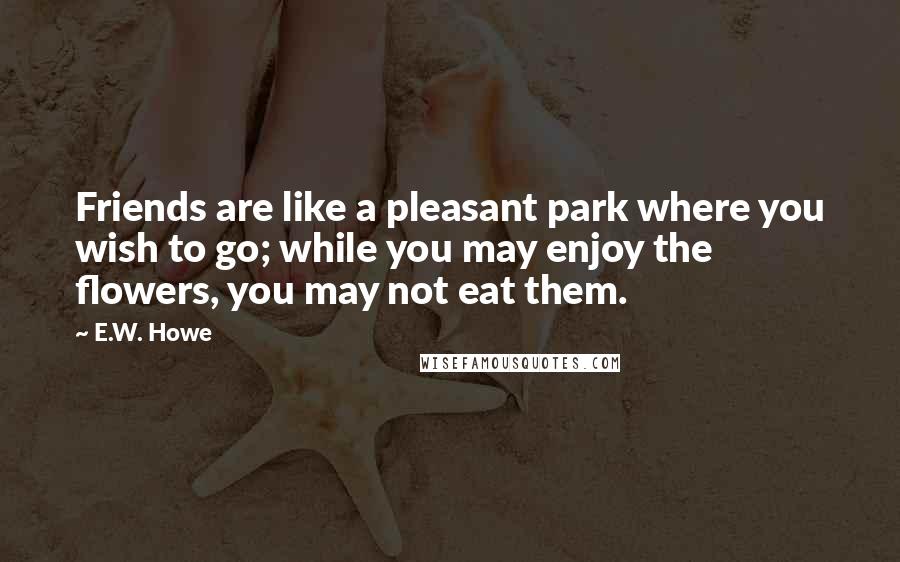 E.W. Howe Quotes: Friends are like a pleasant park where you wish to go; while you may enjoy the flowers, you may not eat them.