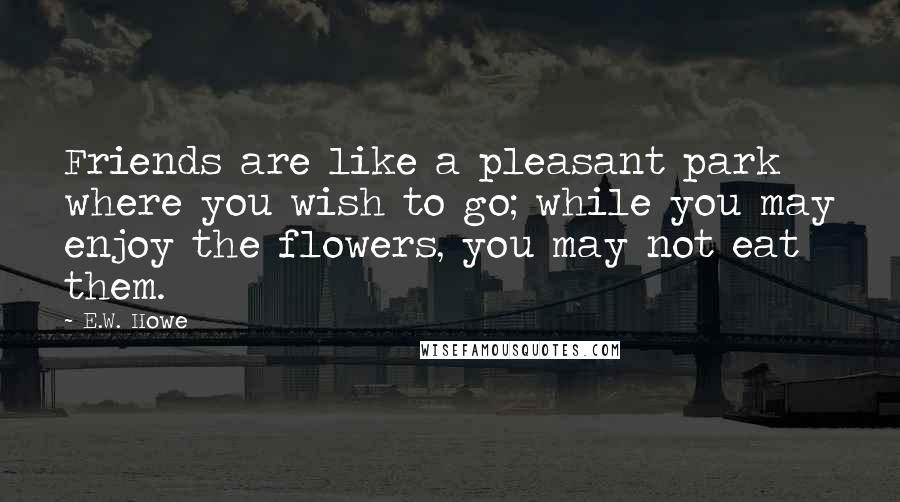E.W. Howe Quotes: Friends are like a pleasant park where you wish to go; while you may enjoy the flowers, you may not eat them.
