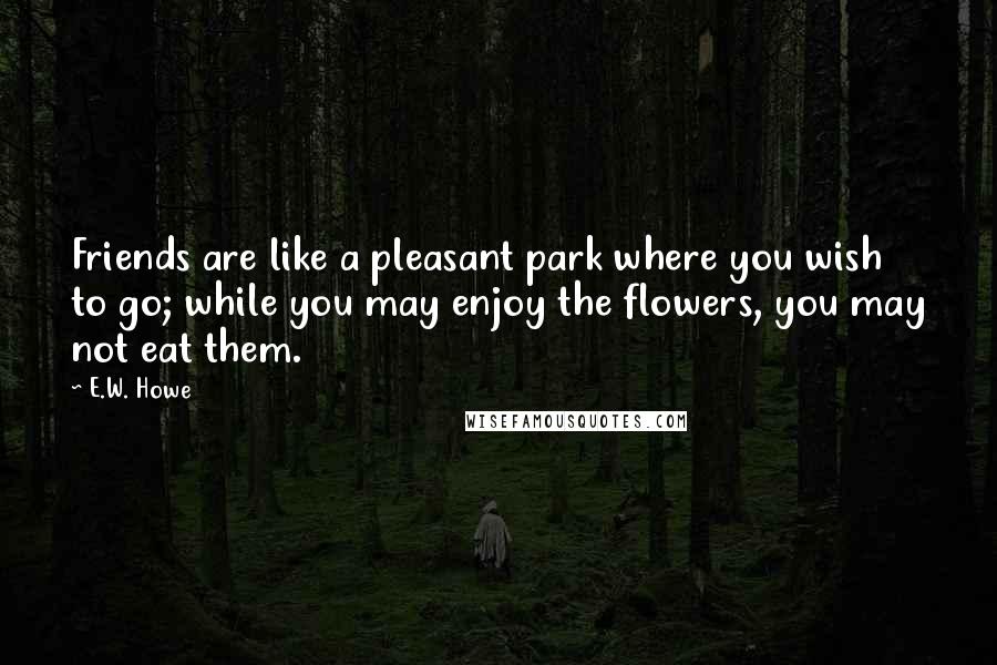 E.W. Howe Quotes: Friends are like a pleasant park where you wish to go; while you may enjoy the flowers, you may not eat them.