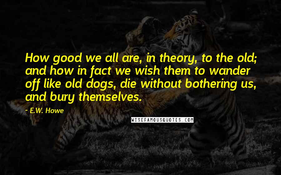 E.W. Howe Quotes: How good we all are, in theory, to the old; and how in fact we wish them to wander off like old dogs, die without bothering us, and bury themselves.