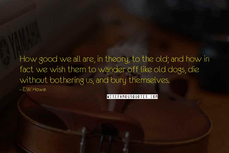 E.W. Howe Quotes: How good we all are, in theory, to the old; and how in fact we wish them to wander off like old dogs, die without bothering us, and bury themselves.
