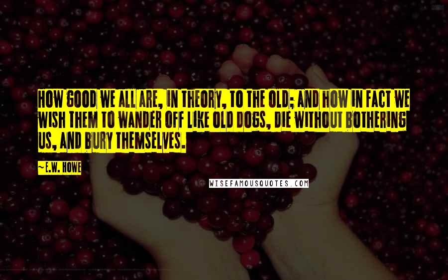 E.W. Howe Quotes: How good we all are, in theory, to the old; and how in fact we wish them to wander off like old dogs, die without bothering us, and bury themselves.