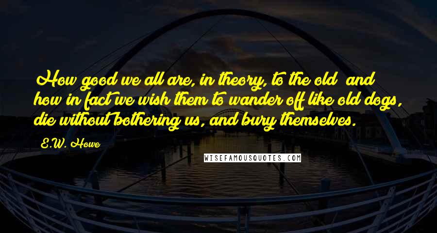 E.W. Howe Quotes: How good we all are, in theory, to the old; and how in fact we wish them to wander off like old dogs, die without bothering us, and bury themselves.