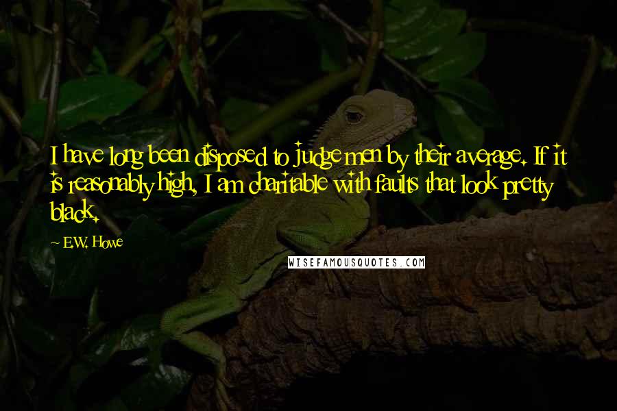 E.W. Howe Quotes: I have long been disposed to judge men by their average. If it is reasonably high, I am charitable with faults that look pretty black.