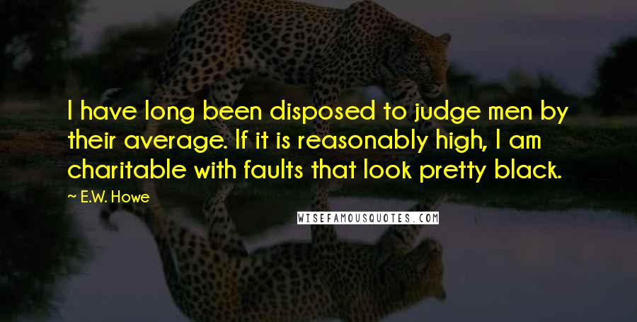 E.W. Howe Quotes: I have long been disposed to judge men by their average. If it is reasonably high, I am charitable with faults that look pretty black.
