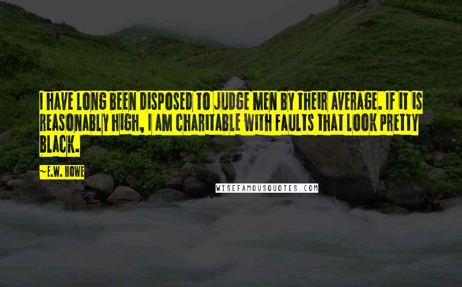 E.W. Howe Quotes: I have long been disposed to judge men by their average. If it is reasonably high, I am charitable with faults that look pretty black.