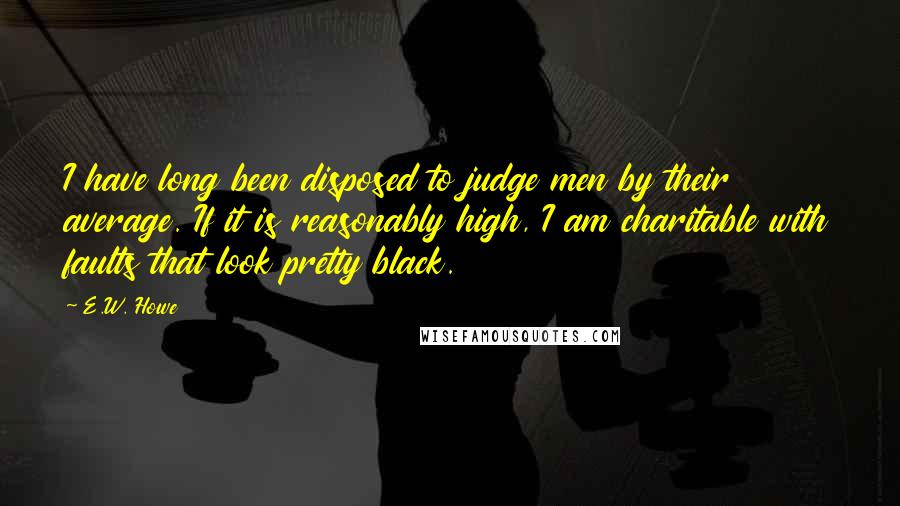 E.W. Howe Quotes: I have long been disposed to judge men by their average. If it is reasonably high, I am charitable with faults that look pretty black.