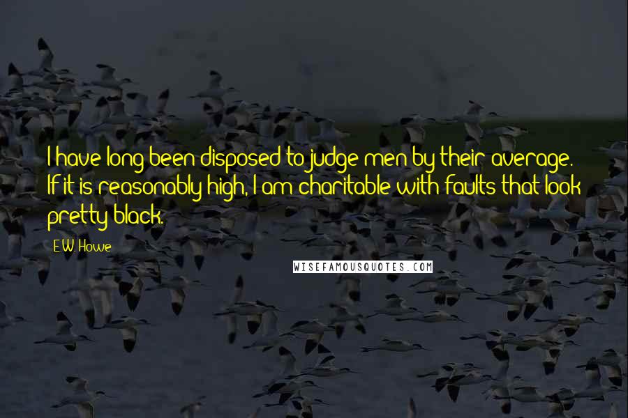 E.W. Howe Quotes: I have long been disposed to judge men by their average. If it is reasonably high, I am charitable with faults that look pretty black.