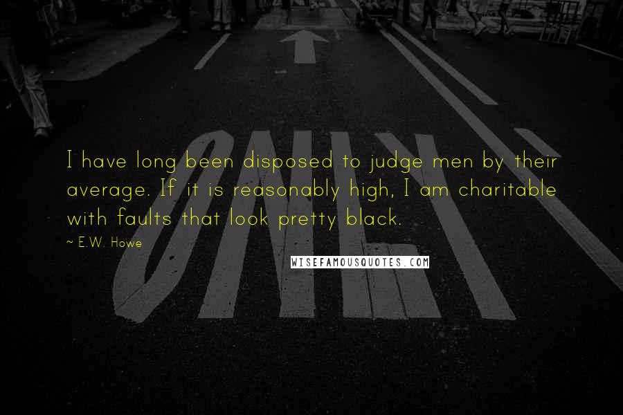 E.W. Howe Quotes: I have long been disposed to judge men by their average. If it is reasonably high, I am charitable with faults that look pretty black.