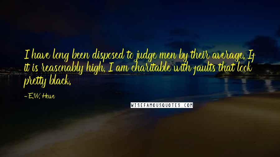 E.W. Howe Quotes: I have long been disposed to judge men by their average. If it is reasonably high, I am charitable with faults that look pretty black.