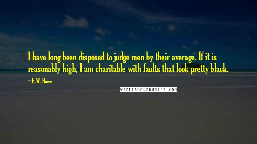 E.W. Howe Quotes: I have long been disposed to judge men by their average. If it is reasonably high, I am charitable with faults that look pretty black.