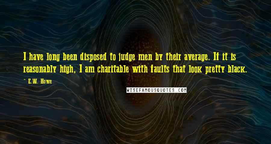 E.W. Howe Quotes: I have long been disposed to judge men by their average. If it is reasonably high, I am charitable with faults that look pretty black.
