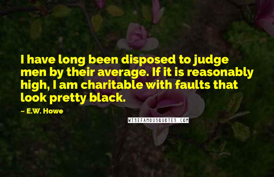 E.W. Howe Quotes: I have long been disposed to judge men by their average. If it is reasonably high, I am charitable with faults that look pretty black.