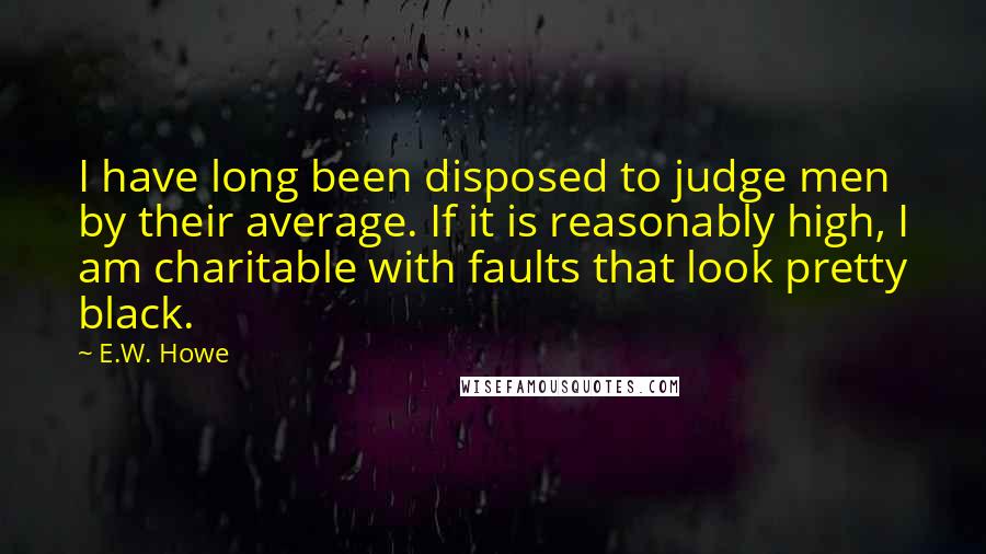 E.W. Howe Quotes: I have long been disposed to judge men by their average. If it is reasonably high, I am charitable with faults that look pretty black.