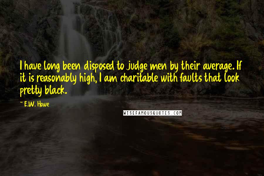 E.W. Howe Quotes: I have long been disposed to judge men by their average. If it is reasonably high, I am charitable with faults that look pretty black.