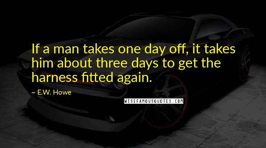 E.W. Howe Quotes: If a man takes one day off, it takes him about three days to get the harness fitted again.
