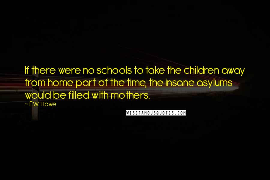 E.W. Howe Quotes: If there were no schools to take the children away from home part of the time, the insane asylums would be filled with mothers.