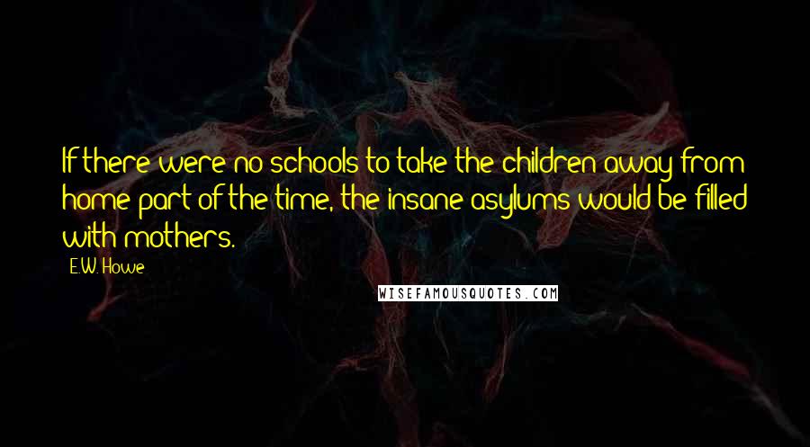 E.W. Howe Quotes: If there were no schools to take the children away from home part of the time, the insane asylums would be filled with mothers.