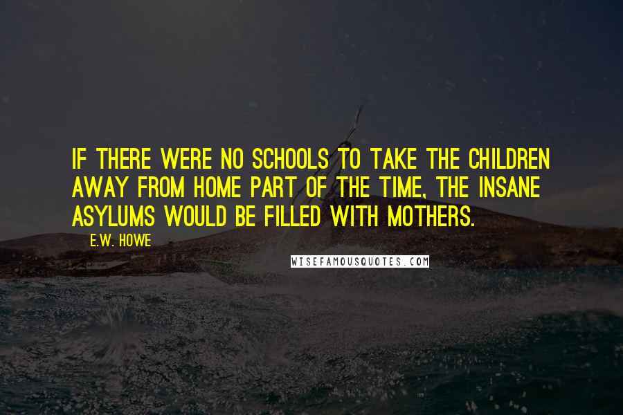 E.W. Howe Quotes: If there were no schools to take the children away from home part of the time, the insane asylums would be filled with mothers.