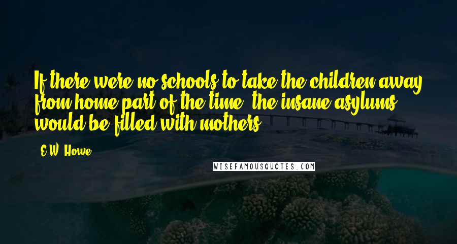 E.W. Howe Quotes: If there were no schools to take the children away from home part of the time, the insane asylums would be filled with mothers.