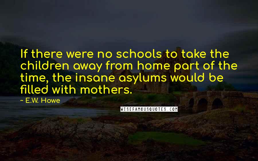 E.W. Howe Quotes: If there were no schools to take the children away from home part of the time, the insane asylums would be filled with mothers.