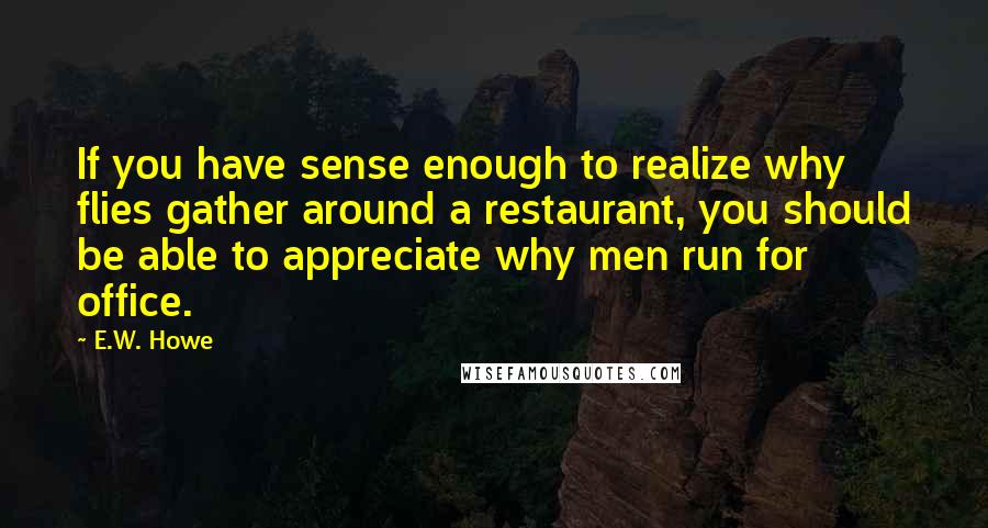 E.W. Howe Quotes: If you have sense enough to realize why flies gather around a restaurant, you should be able to appreciate why men run for office.