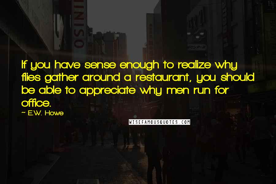 E.W. Howe Quotes: If you have sense enough to realize why flies gather around a restaurant, you should be able to appreciate why men run for office.