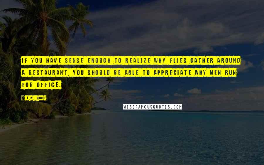 E.W. Howe Quotes: If you have sense enough to realize why flies gather around a restaurant, you should be able to appreciate why men run for office.