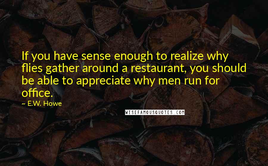 E.W. Howe Quotes: If you have sense enough to realize why flies gather around a restaurant, you should be able to appreciate why men run for office.