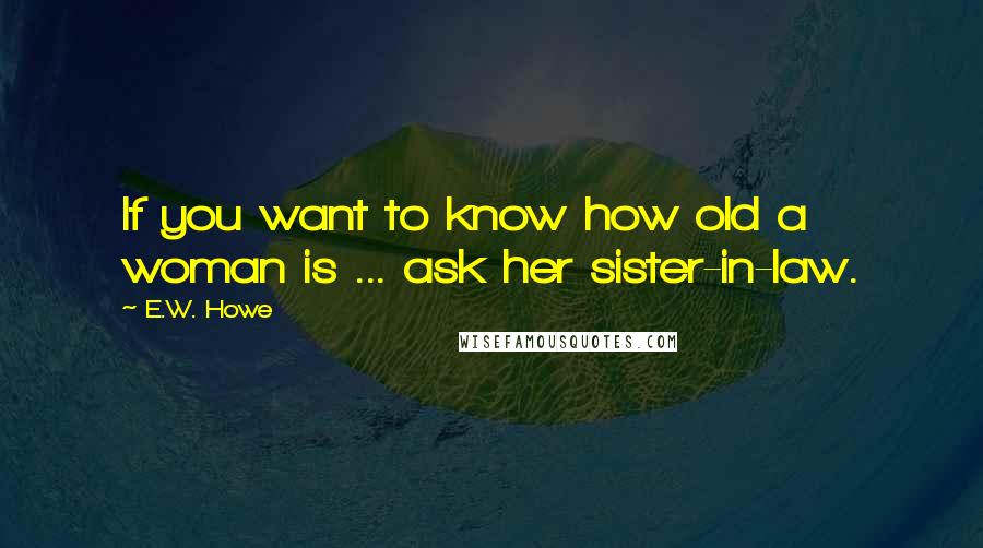E.W. Howe Quotes: If you want to know how old a woman is ... ask her sister-in-law.