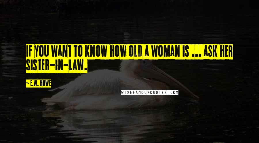 E.W. Howe Quotes: If you want to know how old a woman is ... ask her sister-in-law.