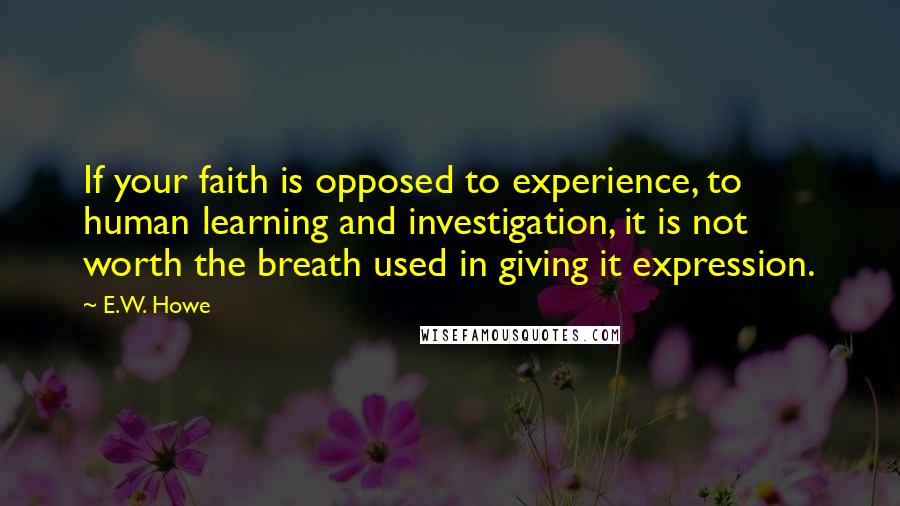 E.W. Howe Quotes: If your faith is opposed to experience, to human learning and investigation, it is not worth the breath used in giving it expression.