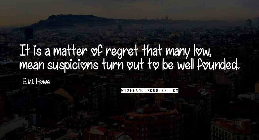 E.W. Howe Quotes: It is a matter of regret that many low, mean suspicions turn out to be well founded.