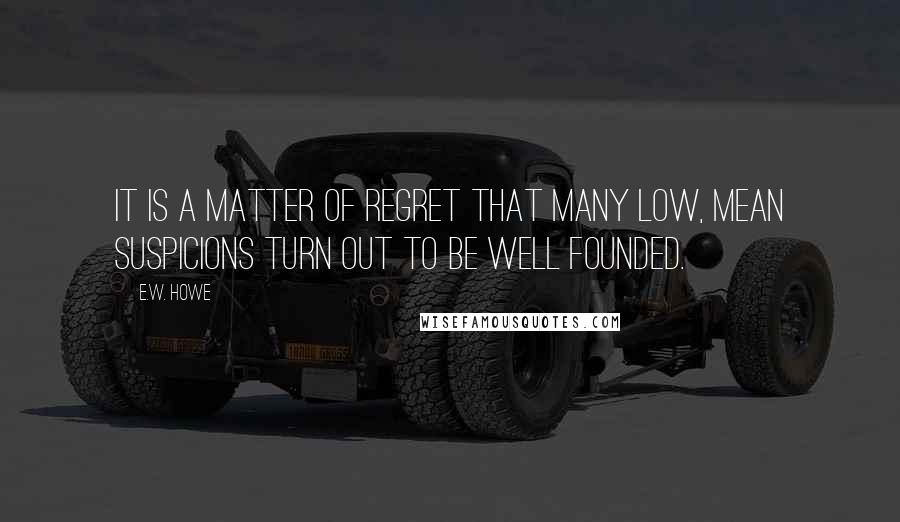 E.W. Howe Quotes: It is a matter of regret that many low, mean suspicions turn out to be well founded.