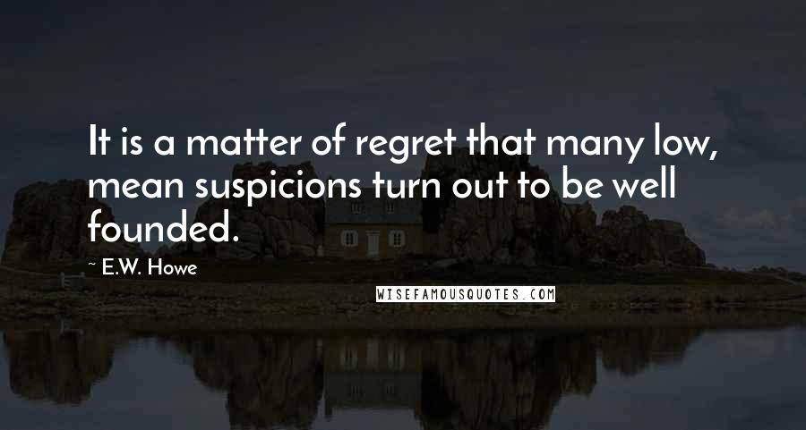 E.W. Howe Quotes: It is a matter of regret that many low, mean suspicions turn out to be well founded.