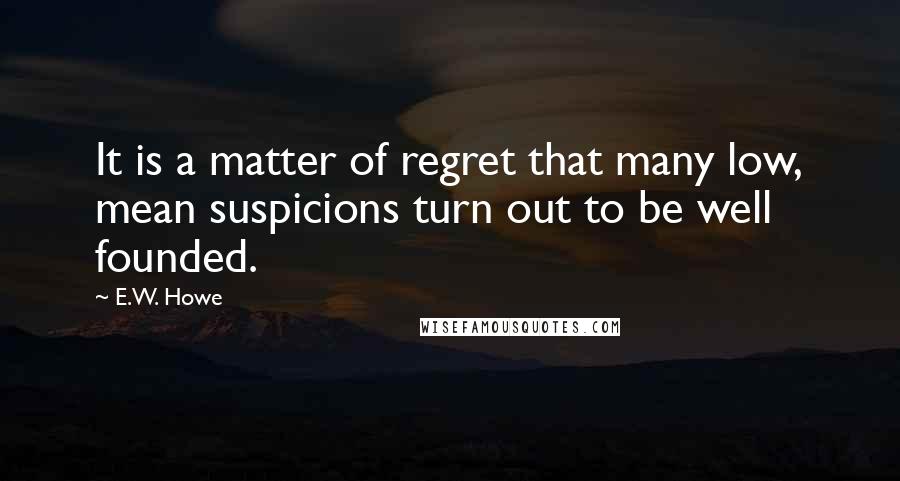 E.W. Howe Quotes: It is a matter of regret that many low, mean suspicions turn out to be well founded.