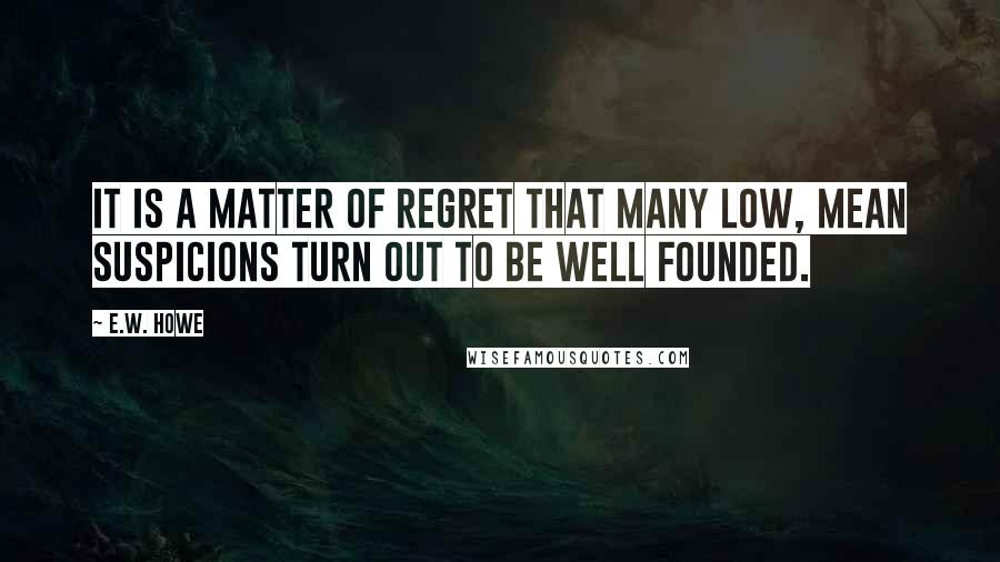 E.W. Howe Quotes: It is a matter of regret that many low, mean suspicions turn out to be well founded.