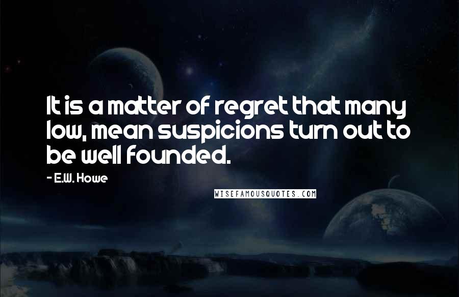 E.W. Howe Quotes: It is a matter of regret that many low, mean suspicions turn out to be well founded.