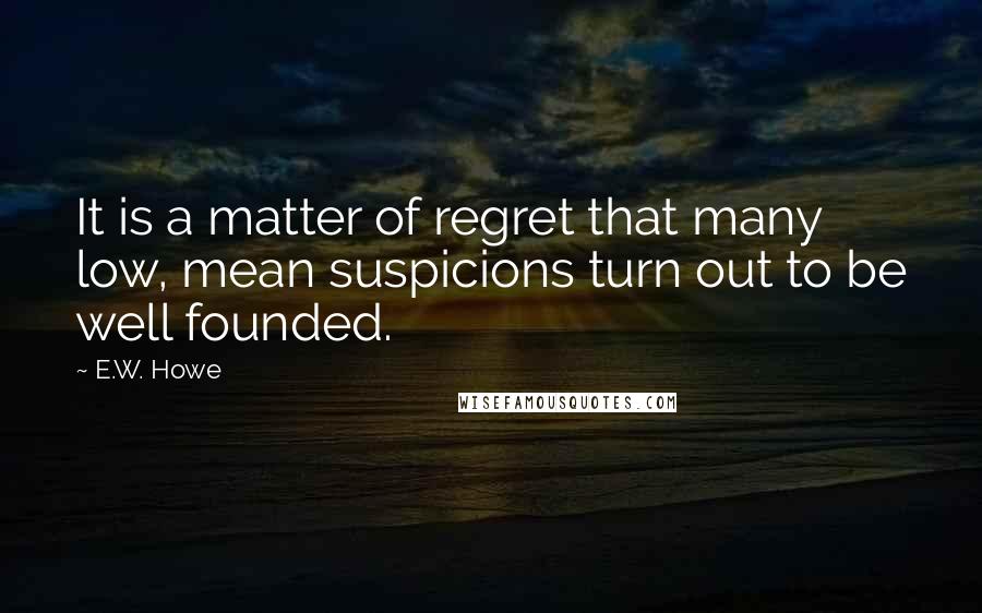 E.W. Howe Quotes: It is a matter of regret that many low, mean suspicions turn out to be well founded.