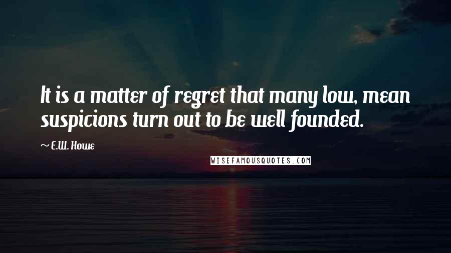 E.W. Howe Quotes: It is a matter of regret that many low, mean suspicions turn out to be well founded.