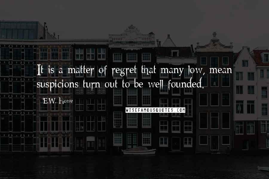 E.W. Howe Quotes: It is a matter of regret that many low, mean suspicions turn out to be well founded.