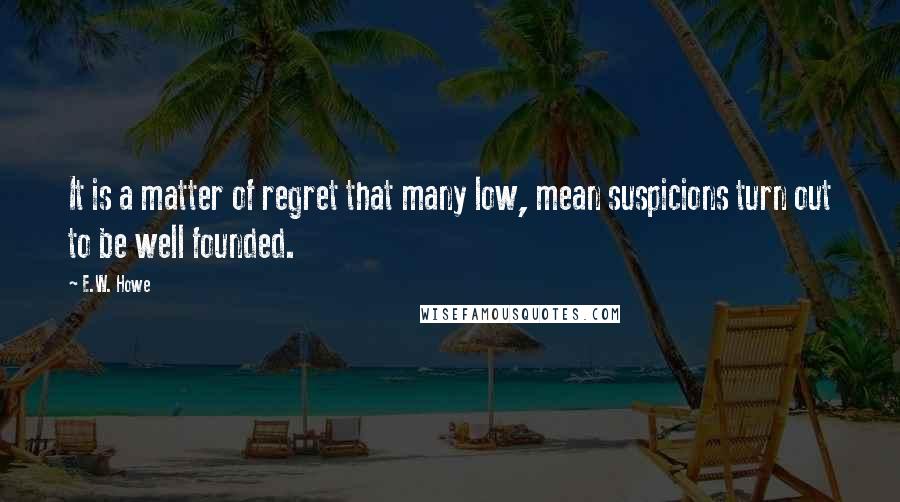 E.W. Howe Quotes: It is a matter of regret that many low, mean suspicions turn out to be well founded.