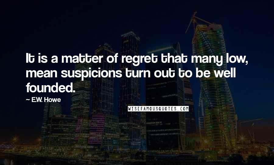 E.W. Howe Quotes: It is a matter of regret that many low, mean suspicions turn out to be well founded.