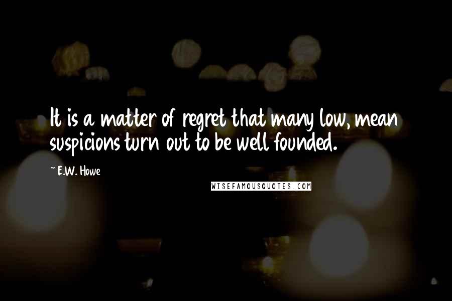 E.W. Howe Quotes: It is a matter of regret that many low, mean suspicions turn out to be well founded.