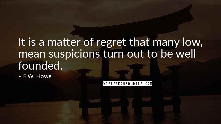 E.W. Howe Quotes: It is a matter of regret that many low, mean suspicions turn out to be well founded.
